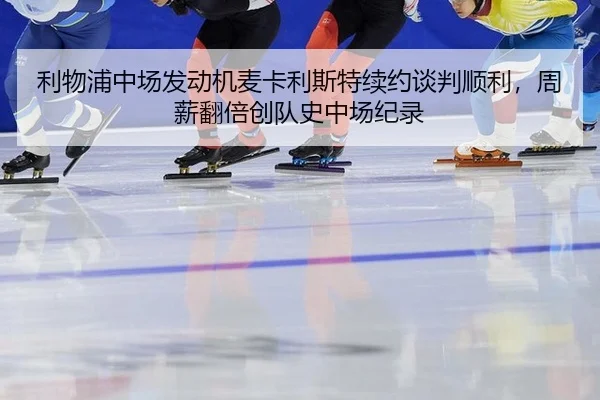 利物浦中场发动机麦卡利斯特续约谈判顺利，周薪翻倍创队史中场纪录