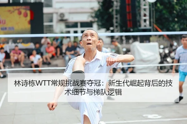 林诗栋WTT常规挑战赛夺冠：新生代崛起背后的技术细节与梯队逻辑